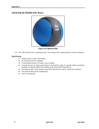 Appendix A
2 ACFT IOC OCT 2019
10LB SOLID MEDICINE BALL
Figure A-5. Medicine Ball
A-8. One 10lb medicine ball is required per lane. The medicine ball is approximately 9 inches in diameter.
Specification
 Medicine ball is made of hard rubber.
 It will be firm and non-malleable.
 A textured grip surface will make it easy to handle.
 It should not lose its shape when thrown and should be made of a durable rubber specifically
designed to withstand impact from landing on the ground after being thrown.
 The medicine ball’s inner material cannot shift and cannot be sand or similar loose material.
 The medicine ball must be weatherproof.
 Color is non-specific.
4
 