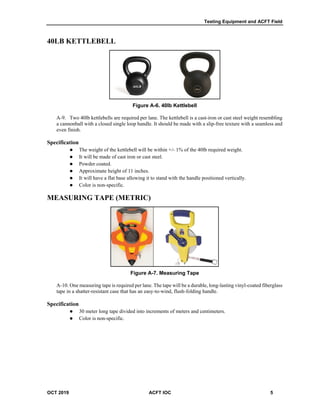 Testing Equipment and ACFT Field
OCT 2019 ACFT IOC 5
40LB KETTLEBELL
Figure A-6. 40lb Kettlebell
A-9. Two 40lb kettlebells are required per lane. The kettlebell is a cast-iron or cast steel weight resembling
a cannonball with a closed single loop handle. It should be made with a slip-free texture with a seamless and
even finish.
Specification
 The weight of the kettlebell will be within +/- 1% of the 40lb required weight.
 It will be made of cast iron or cast steel.
 Powder coated.
 Approximate height of 11 inches.
 It will have a flat base allowing it to stand with the handle positioned vertically.
 Color is non-specific.
MEASURING TAPE (METRIC)
Figure A-7. Measuring Tape
A-10. One measuring tape is required per lane. The tape will be a durable, long-lasting vinyl-coated fiberglass
tape in a shatter-resistant case that has an easy-to-wind, flush-folding handle.
Specification
 30 meter long tape divided into increments of meters and centimeters.
 Color is non-specific.
 