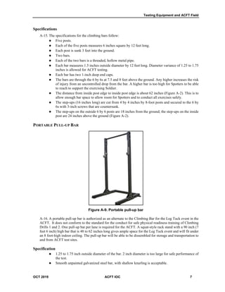 Testing Equipment and ACFT Field
OCT 2019 ACFT IOC 7
Specifications
A-15. The specifications for the climbing bars follow:
 Five posts.
 Each of the five posts measures 6 inches square by 12 feet long.
 Each post is sunk 3 feet into the ground.
 Two bars.
 Each of the two bars is a threaded, hollow metal pipe.
 Each bar measures 1.5 inches outside diameter by 12 feet long. Diameter variance of 1.25 to 1.75
inches is allowed for ACFT testing.
 Each bar has two 1-inch deep end caps.
 The bars are through the 6 by 6s at 7.5 and 8 feet above the ground. Any higher increases the risk
of injury from an uncontrolled drop from the bar. A higher bar is too high for Spotters to be able
to reach to support the exercising Soldier.
 The distance from inside post edge to inside post edge is about 62 inches (Figure A-2). This is to
allow enough bar space to allow room for Spotters and to conduct all exercises safely.
 The step-ups (16 inches long) are cut from 4 by 4 inches by 8-foot posts and secured to the 6 by
6s with 3-inch screws that are countersunk.
 The step-ups on the outside 6 by 6 posts are 18 inches from the ground; the step-ups on the inside
post are 24 inches above the ground (Figure A-2).
PORTABLE PULL-UP BAR
Figure A-9. Portable pull-up bar
A-16. A portable pull-up bar is authorized as an alternate to the Climbing Bar for the Leg Tuck event in the
ACFT. It does not conform to the standard for the conduct for safe physical readiness training of Climbing
Drills 1 and 2. One pull-up bar per lane is required for the ACFT. A squat-style rack stand with a 90 inch (7
feet 6 inch) high bar that is 48 to 62 inches long gives ample space for the Leg Tuck event and will fit under
an 8 foot-high indoor ceiling. The pull-up bar will be able to be dissembled for storage and transportation to
and from ACFT test sites.
Specification
 1.25 to 1.75 inch outside diameter of the bar. 2 inch diameter is too large for safe performance of
the test.
 Smooth unpainted galvanized steel bar, with shallow knurling is acceptable.
 