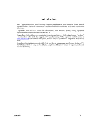 OCT 2019 ACFT IOC ix
Introduction
Army Combat Fitness Test, Initial Operation Capability establishes the Army’s doctrine for the physical
testing of Soldiers. It presents a summary of exercise and equipment options and performance optimization
techniques.
Chapter One, Test Standards, covers test administration, event standards, grading, scoring, equipment
requirements and the modified ACFT (ACFT MOD).
Chapter Two, Drills and Exercises, contains the Preparation and Recovery Drills and a selection – “top three”
- exercises from other Drills that support ACFT-specific training. Video support is available online at
www.army.mil/acft so that wherever they train, Soldiers can quickly understand and perform the exercises
safely.
Appendix A, Testing Equipment and ACFT Field, provides the standards and specifications for the ACFT.
ACFT field standards are being developed by the Army Corps of Engineers to meet the requirements for unit
and individual testing.
 