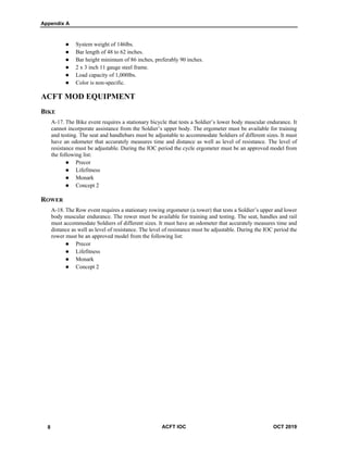 Appendix A
2 ACFT IOC OCT 2019
 System weight of 146lbs.
 Bar length of 48 to 62 inches.
 Bar height minimum of 86 inches, preferably 90 inches.
 2 x 3 inch 11 gauge steel frame.
 Load capacity of 1,000lbs.
 Color is non-specific.
ACFT MOD EQUIPMENT
BIKE
A-17. The Bike event requires a stationary bicycle that tests a Soldier’s lower body muscular endurance. It
cannot incorporate assistance from the Soldier’s upper body. The ergometer must be available for training
and testing. The seat and handlebars must be adjustable to accommodate Soldiers of different sizes. It must
have an odometer that accurately measures time and distance as well as level of resistance. The level of
resistance must be adjustable. During the IOC period the cycle ergometer must be an approved model from
the following list:
 Precor
 Lifefitness
 Monark
 Concept 2
ROWER
A-18. The Row event requires a stationary rowing ergometer (a rower) that tests a Soldier’s upper and lower
body muscular endurance. The rower must be available for training and testing. The seat, handles and rail
must accommodate Soldiers of different sizes. It must have an odometer that accurately measures time and
distance as well as level of resistance. The level of resistance must be adjustable. During the IOC period the
rower must be an approved model from the following list:
 Precor
 Lifefitness
 Monark
 Concept 2
8
 