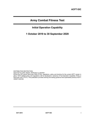 ACFT IOC
OCT 2019 ACFT IOC i
Army Combat Fitness Test
Initial Operation Capability
1 October 2019 to 30 September 2020
DISTRIBUTION RESTRICTION:
Approved for public release: distribution is unlimited
During the IOC period fiscal year 2020 (FY20), regulations, policy and doctrine for the current APFT remain in
place. ACFT-related policy and regulations will be developed in advance of Full Operation Capability (FOC) in
fiscal year 2021 (FY21). This publication provides training and testing guidance that supersedes previous ACFT-
related materials.
 