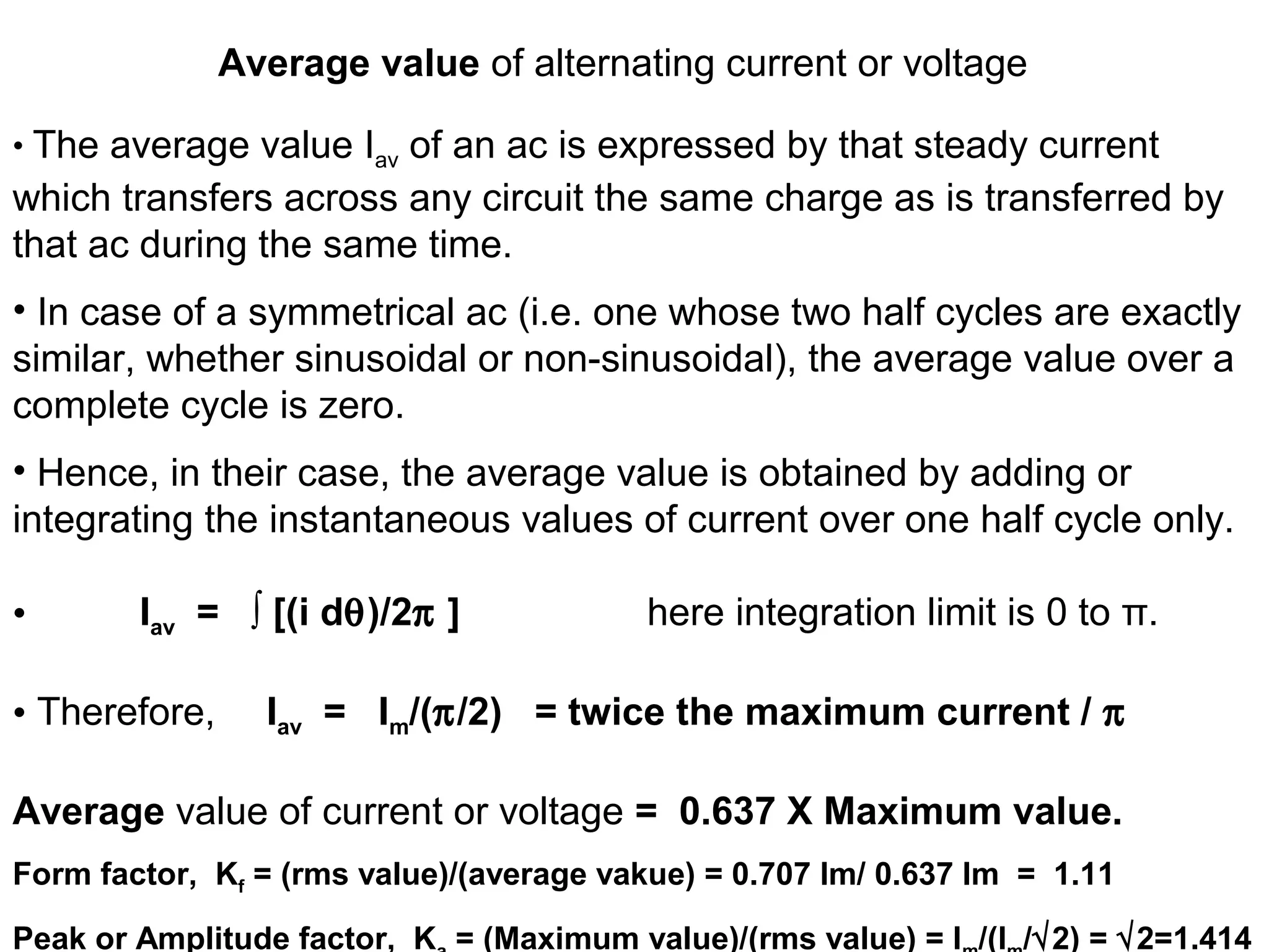 Average value of alternating current or voltage
• The average value Iav of an ac is expressed by that steady current
which transfers across any circuit the same charge as is transferred by
that ac during the same time.
• In case of a symmetrical ac (i.e. one whose two half cycles are exactly
similar, whether sinusoidal or non-sinusoidal), the average value over a
complete cycle is zero.
• Hence, in their case, the average value is obtained by adding or
integrating the instantaneous values of current over one half cycle only.
• Iav = ∫ [(i dθ)/2π ] here integration limit is 0 to π.
• Therefore, Iav = Im/(π/2) = twice the maximum current / π
Average value of current or voltage = 0.637 X Maximum value.
Form factor, Kf = (rms value)/(average vakue) = 0.707 Im/ 0.637 Im = 1.11
Peak or Amplitude factor, K = (Maximum value)/(rms value) = I /(I /√2) = √2=1.414
 