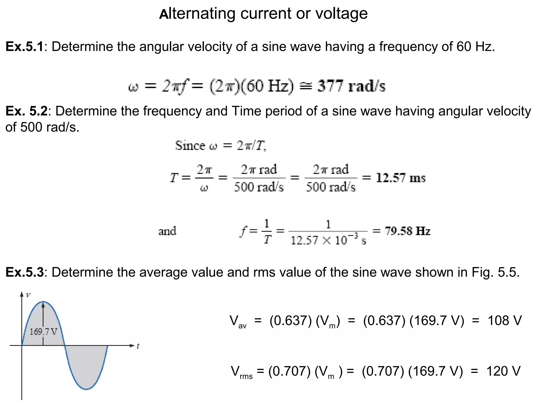 Alternating current or voltage
Ex.5.1: Determine the angular velocity of a sine wave having a frequency of 60 Hz.
Ex. 5.2: Determine the frequency and Time period of a sine wave having angular velocity
of 500 rad/s.
Ex.5.3: Determine the average value and rms value of the sine wave shown in Fig. 5.5.
Vav = (0.637) (Vm) = (0.637) (169.7 V) = 108 V
Vrms = (0.707) (Vm ) = (0.707) (169.7 V) = 120 V
 