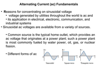 Alternating Current (ac) Fundamentals
• Reasons for concentrating on sinusoidal voltage
• voltage generated by utilities throughout the world is ac and
• its application in electrical, electronic, communication, and
industrial systems
• Sinusoidal ac voltages are available from a variety of sources.
• Common source is the typical home outlet, which provides an
ac voltage that originates at a power plant; such a power plant
is most commonly fueled by water power, oil, gas, or nuclear
fission.
• Different forms of ac
 