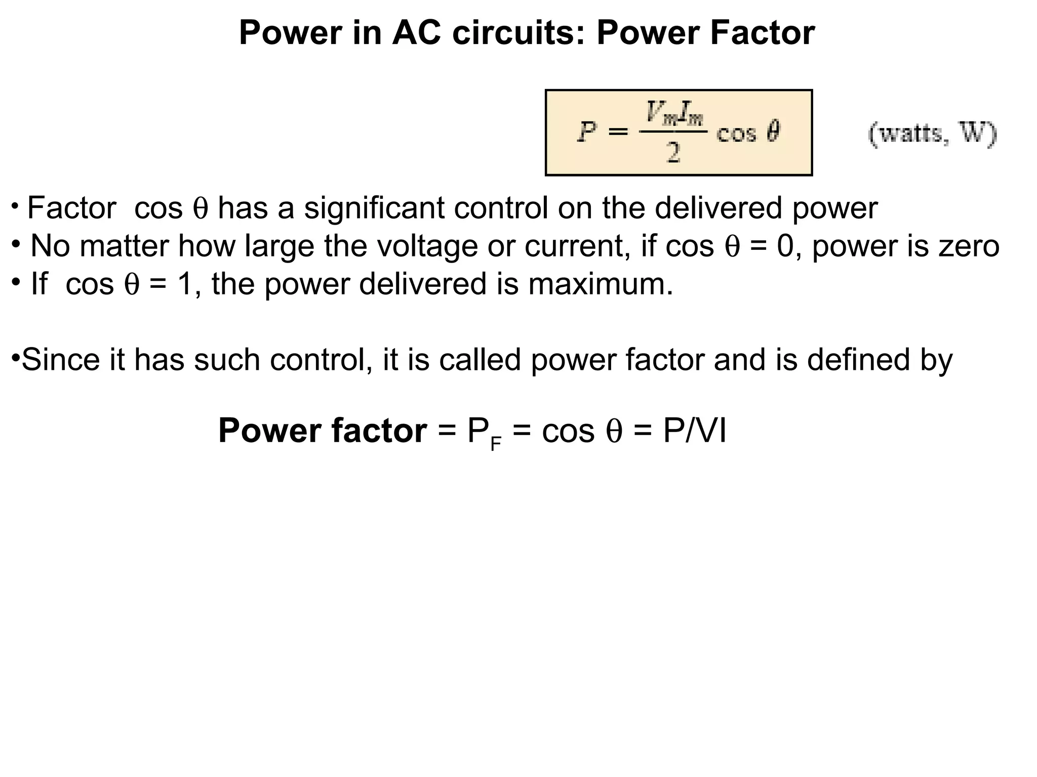 Power in AC circuits: Power Factor
• Factor cos θ has a significant control on the delivered power
• No matter how large the voltage or current, if cos θ = 0, power is zero
• If cos θ = 1, the power delivered is maximum.
•Since it has such control, it is called power factor and is defined by
Power factor = PF = cos θ = P/VI
 