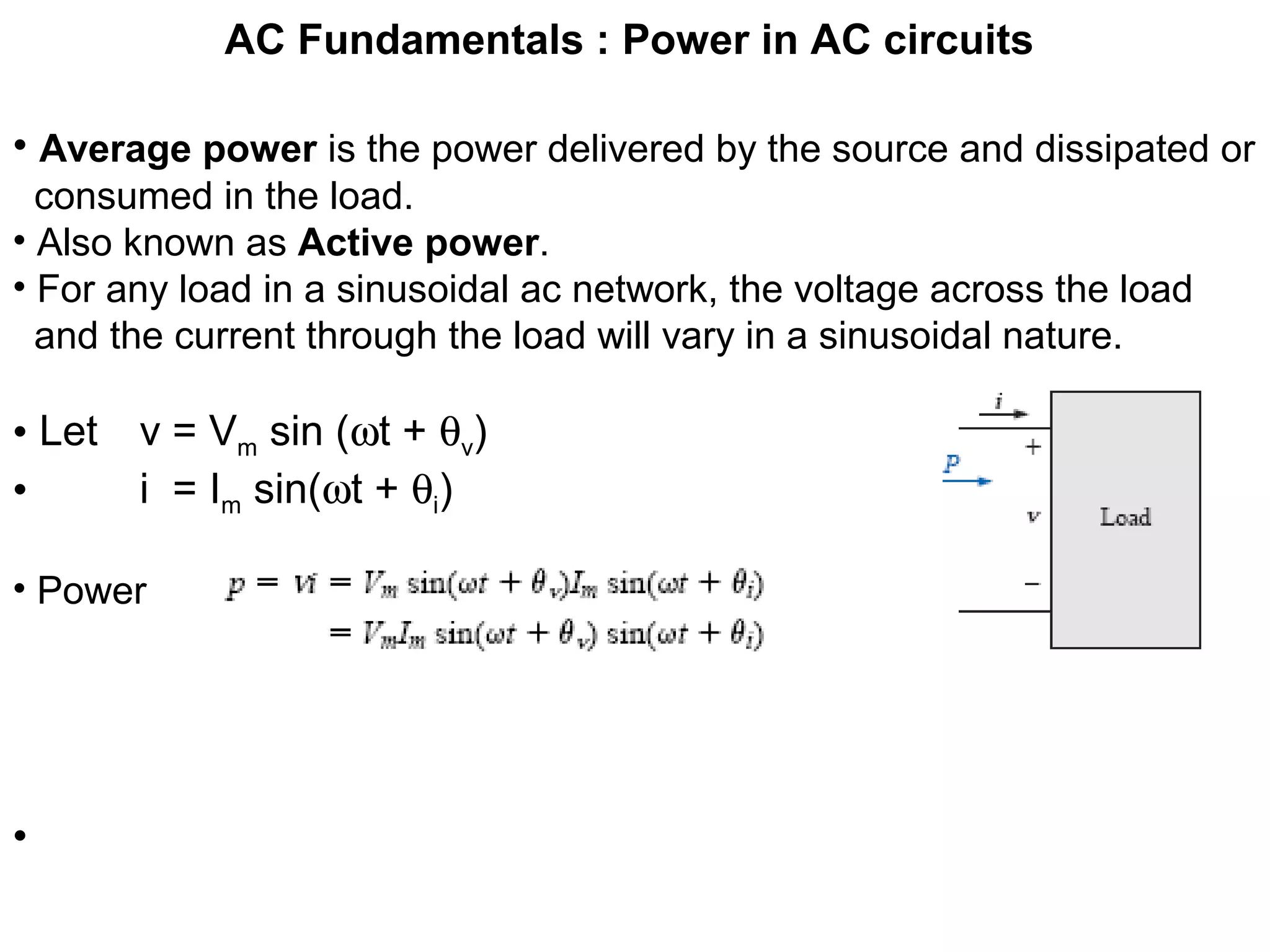 AC Fundamentals : Power in AC circuits
• Average power is the power delivered by the source and dissipated or
consumed in the load.
• Also known as Active power.
• For any load in a sinusoidal ac network, the voltage across the load
and the current through the load will vary in a sinusoidal nature.
• Let v = Vm sin (ωt + θv)
• i = Im sin(ωt + θi)
• Power
•
 