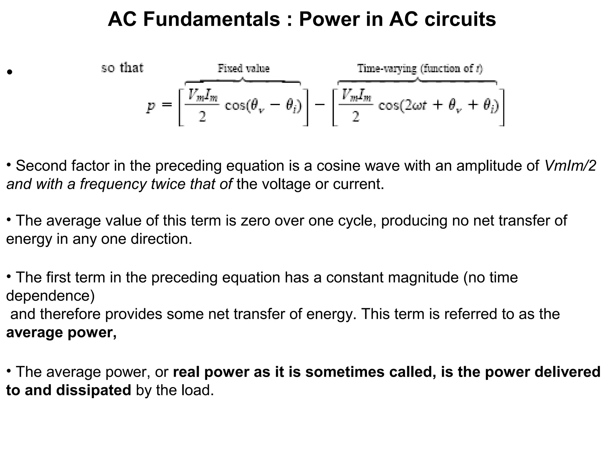 AC Fundamentals : Power in AC circuits
•
• Second factor in the preceding equation is a cosine wave with an amplitude of VmIm/2
and with a frequency twice that of the voltage or current.
• The average value of this term is zero over one cycle, producing no net transfer of
energy in any one direction.
• The first term in the preceding equation has a constant magnitude (no time
dependence)
and therefore provides some net transfer of energy. This term is referred to as the
average power,
• The average power, or real power as it is sometimes called, is the power delivered
to and dissipated by the load.
 