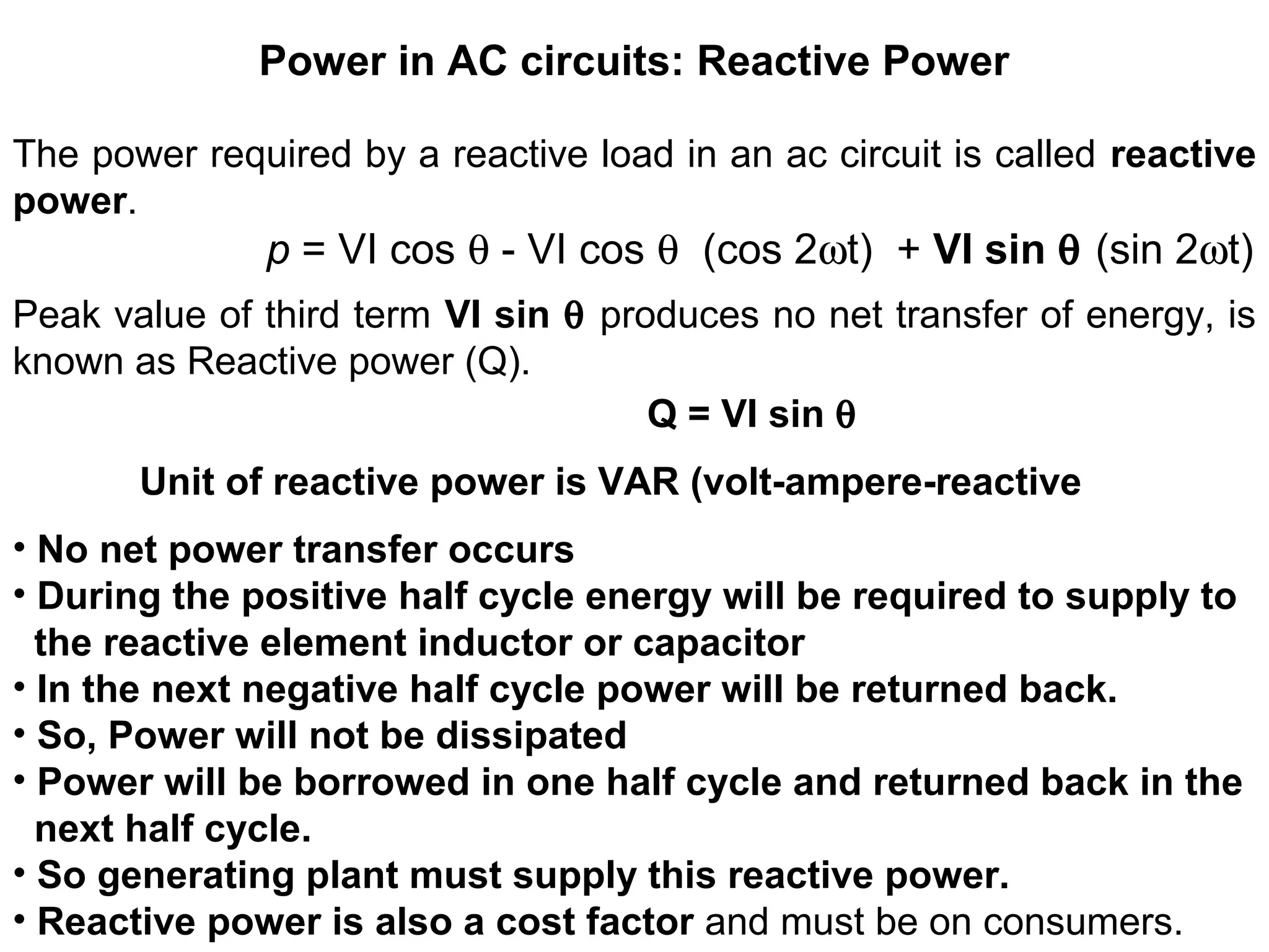 Power in AC circuits: Reactive Power
The power required by a reactive load in an ac circuit is called reactive
power.
p = VI cos θ - VI cos θ (cos 2ωt) + VI sin θ (sin 2ωt)
Peak value of third term VI sin θ produces no net transfer of energy, is
known as Reactive power (Q).
Q = VI sin θ
Unit of reactive power is VAR (volt-ampere-reactive
• No net power transfer occurs
• During the positive half cycle energy will be required to supply to
the reactive element inductor or capacitor
• In the next negative half cycle power will be returned back.
• So, Power will not be dissipated
• Power will be borrowed in one half cycle and returned back in the
next half cycle.
• So generating plant must supply this reactive power.
• Reactive power is also a cost factor and must be on consumers.
 