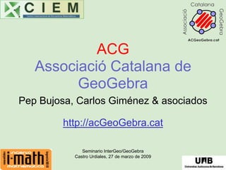 ACG
   Associació Catalana de
         GeoGebra
Pep Bujosa, Carlos Giménez & asociados

        http://acGeoGebra.cat

              Seminario InterGeo/GeoGebra
           Castro Urdiales, 27 de marzo de 2009
 