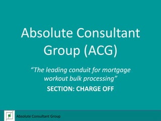 Absolute Consultant Group (ACG) “The leading conduit for mortgage workout bulk processing” SECTION: CHARGE OFF Absolute Consultant Group  