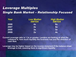 Leverage Multiples Single Bank Market – Relationship Focused Year   Low Median   High Median   EBITDA     EBITDA 2006   4x   6x   2007   4x   6x 2008    3x   5x 2009     2x   4x Current coverage ratio is 1.3x or greater. Lenders are looking at what the collateral is, how much liquidity the business has and the direction of cash flow. Leverage may be higher based on the income statement if the balance sheet leverage is low, meaning there is significant liquidity 