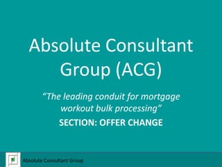 Absolute Consultant Group (ACG) “The leading conduit for mortgage workout bulk processing” SECTION: OFFER CHANGE Absolute Consultant Group  