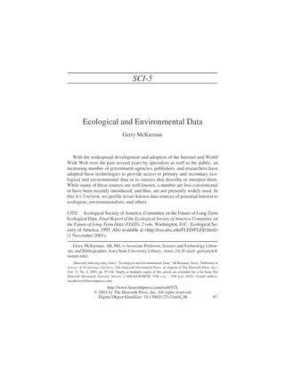 Ecological and Environmental Data
Gerry McKiernan
With the widespread development and adoption of the Internet and World
Wide Web over the past several years by specialists as well as the public, an
increasing number of government agencies, publishers, and researchers have
adopted these technologies to provide access to primary and secondary eco-
logical and environmental data or to sources that describe or interpret them.
While many of these sources are well-known, a number are less conventional
or have been recently introduced, and thus, are not presently widely used. In
this Sci-5 review, we profile lesser-known data sources of potential interest to
ecologists, environmentalists, and others.
CITE: Ecological Society of America. Committee on the Future of Long-Term
Ecological Data. Final Report of the Ecological Society of America Committee on
the Future of Long-Term Data (FLED). 2 vols. Washington, D.C.: Ecological So-
ciety of America, 1995. Also available at <http://esa.sdsc.edu/FLED/FLED.html>
(1 November 2001).
Gerry McKiernan, AB, MS, is Associate Professor, Science and Technology Librar-
ian, and Bibliographer, Iowa State University Library, Ames, IA (E-mail: gerrymck@
iastate.edu).
[Haworth indexing entry note]: “Ecological and Environmental Data.” McKiernan, Gerry. Published in
Science & Technology Libraries (The Haworth Information Press, an imprint of The Haworth Press, Inc.)
Vol. 23, No. 4, 2003, pp. 95-104. Single or multiple copies of this article are available for a fee from The
Haworth Document Delivery Service [1-800-HAWORTH, 9:00 a.m. - 5:00 p.m. (EST). E-mail address:
docdelivery@haworthpress.com].
http://www.haworthpress.com/web/STL
 2003 by The Haworth Press, Inc. All rights reserved.
Digital Object Identifier: 10.1300/J122v23n04_08 95
SCI-5
 
