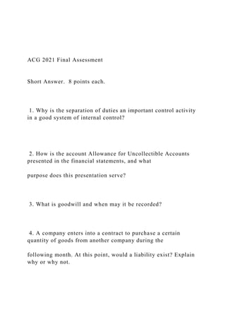 ACG 2021 Final Assessment
Short Answer. 8 points each.
1. Why is the separation of duties an important control activity
in a good system of internal control?
2. How is the account Allowance for Uncollectible Accounts
presented in the financial statements, and what
purpose does this presentation serve?
3. What is goodwill and when may it be recorded?
4. A company enters into a contract to purchase a certain
quantity of goods from another company during the
following month. At this point, would a liability exist? Explain
why or why not.
 