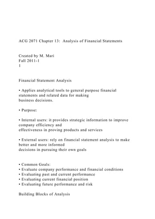 ACG 2071 Chapter 13: Analysis of Financial Statements
Created by M. Mari
Fall 2011-1
1
Financial Statement Analysis
• Applies analytical tools to general purpose financial
statements and related data for making
business decisions.
• Purpose:
• Internal users: it provides strategic information to improve
company efficiency and
effectiveness in proving products and services
• External users: rely on financial statement analysis to make
better and more informed
decisions in pursuing their own goals
• Common Goals:
• Evaluate company performance and financial conditions
• Evaluating past and current performance
• Evaluating current financial position
• Evaluating future performance and risk
Building Blocks of Analysis
 