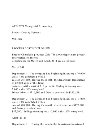 ACG 2071 Managerial Accounting
Process Costing Systems
Minicase
PROCESS COSTING PROBLEM
Spectre Chemicals produces Zaloff in a two department process.
Information on the two
departments for March and April, 2011 are as follows:
March 2011:
Department 1: The company had beginning inventory of 6,000
units, 40% completed with a
cost of $45,000. During the month, the department transferred
in 22,000 units of the direct
materials with a cost of $10 per unit. Ending inventory was
7,000 units, 30% completed.
Direct labor is $310,500 and factory overhead is $103,500.
Department 2: The company had beginning inventory of 5,000
units, 70% completed with a
cost of $80,000. During the month, direct labor was $175,000
and factory overhead was
$87,500. Ending inventory was 10,000 units, 50% completed.
April 2011:
Department 1: During the month, the department transferred
 