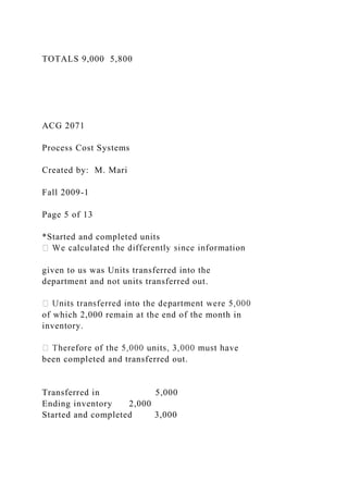 TOTALS 9,000 5,800
ACG 2071
Process Cost Systems
Created by: M. Mari
Fall 2009-1
Page 5 of 13
*Started and completed units
given to us was Units transferred into the
department and not units transferred out.
of which 2,000 remain at the end of the month in
inventory.
been completed and transferred out.
Transferred in 5,000
Ending inventory 2,000
Started and completed 3,000
 