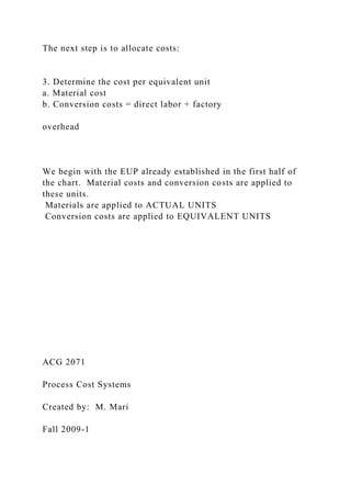 The next step is to allocate costs:
3. Determine the cost per equivalent unit
a. Material cost
b. Conversion costs = direct labor + factory
overhead
We begin with the EUP already established in the first half of
the chart. Material costs and conversion costs are applied to
these units.
Materials are applied to ACTUAL UNITS
Conversion costs are applied to EQUIVALENT UNITS
ACG 2071
Process Cost Systems
Created by: M. Mari
Fall 2009-1
 