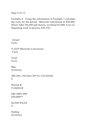 Page 6 of 13
Example 4: Using the information in Example 1 calculate
the costs for the period. Materials transferred in $50,000.
Direct labor $6,690 and factory overhead $3,000. Cost of
beginning work in process $28,150.
Actual
Units
% EUP Materials Conversion
Costs
Total
Costs
Beg
inventory
500 30% 150 $28,150* $1,710 $29,86
0
Started &
Completed
600 100% 600
$30,000**
$6,840 $36,84
0
Ending
Inventory
 