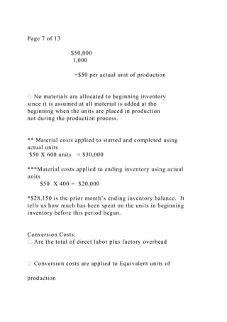 Page 7 of 13
$50,000
1,000
=$50 per actual unit of production
since it is assumed at all material is added at the
beginning when the units are placed in production
not during the production process.
** Material costs applied to started and completed using
actual units
$50 X 600 units = $30,000
***Material costs applied to ending inventory using actual
units
$50 X 400 = $20,000
*$28,150 is the prior month’s ending inventory balance. It
tells us how much has been spent on the units in beginning
inventory before this period begun.
Conversion Costs:
production
 