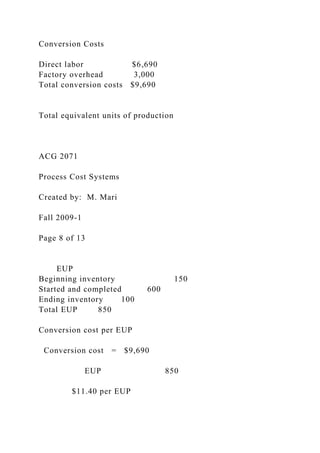Conversion Costs
Direct labor $6,690
Factory overhead 3,000
Total conversion costs $9,690
Total equivalent units of production
ACG 2071
Process Cost Systems
Created by: M. Mari
Fall 2009-1
Page 8 of 13
EUP
Beginning inventory 150
Started and completed 600
Ending inventory 100
Total EUP 850
Conversion cost per EUP
Conversion cost = $9,690
EUP 850
$11.40 per EUP
 