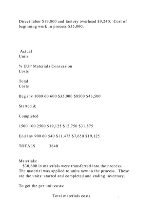 Direct labor $19,800 and factory overhead $9,240. Cost of
beginning work in process $35,000.
Actual
Units
% EUP Materials Conversion
Costs
Total
Costs
Beg inv 1000 60 600 $35,000 $8500 $43,500
Started &
Completed
1500 100 2500 $19,125 $12,750 $31,875
End Inv 900 60 540 $11,475 $7,650 $19,125
TOTALS 3640
Materials:
$30,600 in materials were transferred into the process.
The material was applied to units new to the process. These
are the units: started and completed and ending inventory.
To get the per unit costs:
Total materials costs .
 