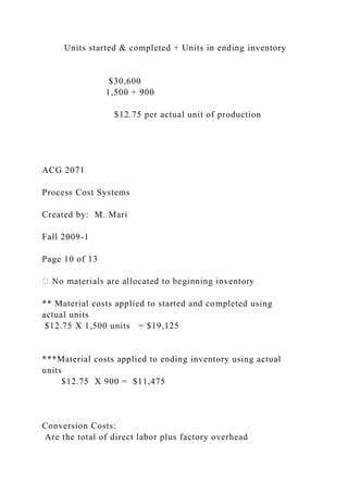 Units started & completed + Units in ending inventory
$30,600
1,500 + 900
$12.75 per actual unit of production
ACG 2071
Process Cost Systems
Created by: M. Mari
Fall 2009-1
Page 10 of 13
** Material costs applied to started and completed using
actual units
$12.75 X 1,500 units = $19,125
***Material costs applied to ending inventory using actual
units
$12.75 X 900 = $11,475
Conversion Costs:
Are the total of direct labor plus factory overhead
 