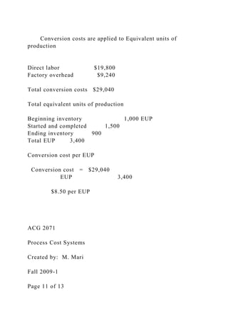 Conversion costs are applied to Equivalent units of
production
Direct labor $19,800
Factory overhead $9,240
Total conversion costs $29,040
Total equivalent units of production
Beginning inventory 1,000 EUP
Started and completed 1,500
Ending inventory 900
Total EUP 3,400
Conversion cost per EUP
Conversion cost = $29,040
EUP 3,400
$8.50 per EUP
ACG 2071
Process Cost Systems
Created by: M. Mari
Fall 2009-1
Page 11 of 13
 