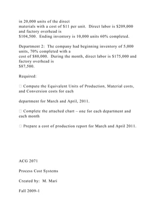 in 20,000 units of the direct
materials with a cost of $11 per unit. Direct labor is $209,000
and factory overhead is
$104,500. Ending inventory is 10,000 units 60% completed.
Department 2: The company had beginning inventory of 5,000
units, 70% completed with a
cost of $80,000. During the month, direct labor is $175,000 and
factory overhead is
$87,500.
Required:
and Conversion costs for each
department for March and April, 2011.
– one for each department and
each month
duction report for March and April 2011.
ACG 2071
Process Cost Systems
Created by: M. Mari
Fall 2009-1
 