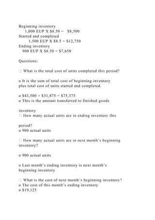 Beginning inventory
1,000 EUP X $8.50 = $8,500
Started and completed
1,500 EUP X $8.5 = $12,750
Ending inventory
900 EUP X $8.50 = $7,650
Questions:
o It is the sum of total cost of beginning inventory
plus total cost of units started and completed.
o $43,500 + $31,875 = $75,375
o This is the amount transferred to finished goods
inventory
period?
o 900 actual units
inventory?
o 900 actual units
o Last month’s ending inventory is next month’s
beginning inventory
o The cost of this month’s ending inventory
o $19,125
 