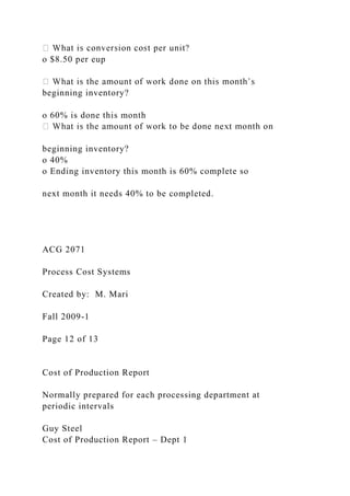 o $8.50 per eup
beginning inventory?
o 60% is done this month
beginning inventory?
o 40%
o Ending inventory this month is 60% complete so
next month it needs 40% to be completed.
ACG 2071
Process Cost Systems
Created by: M. Mari
Fall 2009-1
Page 12 of 13
Cost of Production Report
Normally prepared for each processing department at
periodic intervals
Guy Steel
Cost of Production Report – Dept 1
 