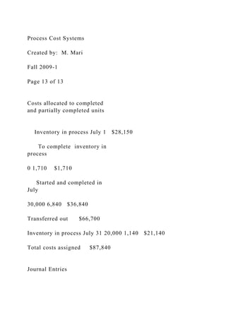 Process Cost Systems
Created by: M. Mari
Fall 2009-1
Page 13 of 13
Costs allocated to completed
and partially completed units
Inventory in process July 1 $28,150
To complete inventory in
process
0 1,710 $1,710
Started and completed in
July
30,000 6,840 $36,840
Transferred out $66,700
Inventory in process July 31 20,000 1,140 $21,140
Total costs assigned $87,840
Journal Entries
 