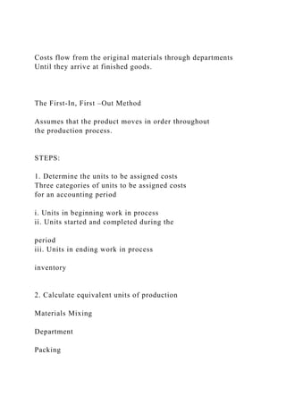 Costs flow from the original materials through departments
Until they arrive at finished goods.
The First-In, First –Out Method
Assumes that the product moves in order throughout
the production process.
STEPS:
1. Determine the units to be assigned costs
Three categories of units to be assigned costs
for an accounting period
i. Units in beginning work in process
ii. Units started and completed during the
period
iii. Units in ending work in process
inventory
2. Calculate equivalent units of production
Materials Mixing
Department
Packing
 