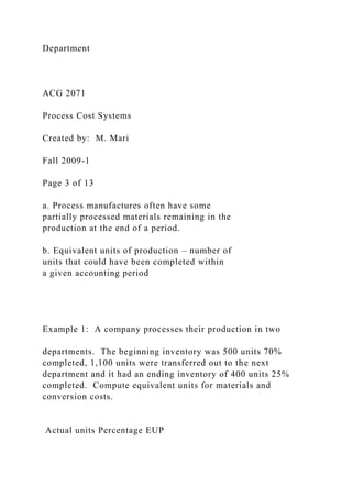 Department
ACG 2071
Process Cost Systems
Created by: M. Mari
Fall 2009-1
Page 3 of 13
a. Process manufactures often have some
partially processed materials remaining in the
production at the end of a period.
b. Equivalent units of production – number of
units that could have been completed within
a given accounting period
Example 1: A company processes their production in two
departments. The beginning inventory was 500 units 70%
completed, 1,100 units were transferred out to the next
department and it had an ending inventory of 400 units 25%
completed. Compute equivalent units for materials and
conversion costs.
Actual units Percentage EUP
 