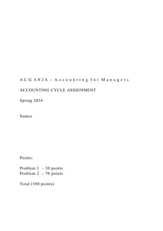 A C G 6 0 2 6 - A c c o u n t i n g f o r M a n a g e r s
ACCOUNTING CYCLE ASSIGNMENT
Spring 2016
Names
Points:
Problem 1 – 30 points
Problem 2 – 70 points
Total (100 points)
 