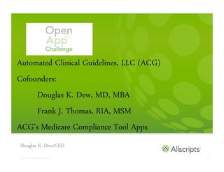 Automated Clinical Guidelines, LLC (ACG)
Cofounders:
     Douglas K. Dew, MD, MBA
     Frank J. Thomas, RIA, MSM
ACG’s Medicare Compliance Tool Apps
Douglas K. Dew/CEO
                                                         1
Copyright © 2011 Allscripts Healthcare Solutions, Inc.
 