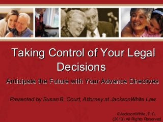 Taking Control of Your LegalTaking Control of Your Legal
DecisionsDecisions
©JacksonWhite, P.C.
(2013) All Rights Reserved
Presented by Susan B. Court, Attorney at JacksonWhite Law
Anticipate the Future with Your Advance DirectivesAnticipate the Future with Your Advance Directives
 