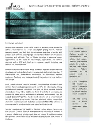 Business Case for Cisco Evolved Services Platform and NFV

 
 

s

Executive Summary 
New services are driving strong traffic growth as well as creating demand for 
service  personalization  and  novel  consumption  pricing  models.  Network 
operators  usually  have  built  their  infrastructures  separately  by  service  with 
purpose‐built solutions, creating large, complex networks that can slow service 
innovation  and  add  cost.  This  can  hinder  operators  in  capturing  market 
opportunities  as  life  cycles  for  technologies,  applications,  and  services 
decrease  and  as  OTT  and  cloud  service  providers  rapidly  introduce  new 
services and business models. 
 
Network  Function  Virtualization  (NFV),  a  network  operator  driven  initiative, 
aims to control costs and accelerate revenue growth by leveraging standard IT 
virtualization  and  orchestration  technologies  to  consolidate  network 
equipment  functions  onto  industry‐standard  high‐volume  servers,  switches 
and storage. 
 
Cisco  Evolved  Services  Platform  provides  a  comprehensive  multivendor  NFV 
solution that is based upon open standards and APIs. It is extensible by offering 
comprehensive  modular  capabilities  that  span  the  entire  network  operator 
architecture:  cloud,  video,  mobile  and  fixed.  It  is  elastic;  it  seamlessly  and 
dynamically  scales  services  and  resources  whenever  and  wherever  they  are 
needed.  Cisco’s  NFV  portfolio  has  the  most  extensive  set  of  virtual  network 
functions  available  on  the  market.  The  Cisco  solution  is  offered  through  four 
alternative purchasing models that allow operators to fit the NFV solutions to 
their tolerance for implementation, operational and financial risk. 
 
Two use cases illustrate the breadth of the Cisco Evolved Services Platform and 
NFV solution: 1) Virtual premium mobile broadband virtualizes all elements of 
a  secure,  reliable,  and  private  mobile  Internet  system;  2)  multiscreen  cloud 
DVR provides a multiscreen cloud DVR alternative to physical DVRs located in 
the home.  
 
1 

KEY FINDINGS 
 

Cisco  Evolved  Services 
Platform  provides  a 
comprehensive 
NFV 
solution  that  reduces 
TCO  and  spurs  revenue 
growth.  In  a  study  of 
two  use  cases  Evolved 
Services 
Platform 
compared 
to 
the 
present 
mode 
of 
operations has: 
 
 43% TCO savings for 
EPC  function  and 
44% TCO savings for 
the  Gi‐LAN  function 
for  virtual  premium 
mobile broadband 
 
 15%  TCO  savings 
and  7%  greater 
revenue 
for 
multiscreen  cloud 
DVR 
 

 