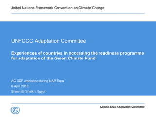 Cecília Silva, Adaptation Committee
UNFCCC Adaptation Committee
Experiences of countries in accessing the readiness programme
for adaptation of the Green Climate Fund
AC GCF workshop during NAP Expo
6 April 2018
Sharm El Sheikh, Egypt
 