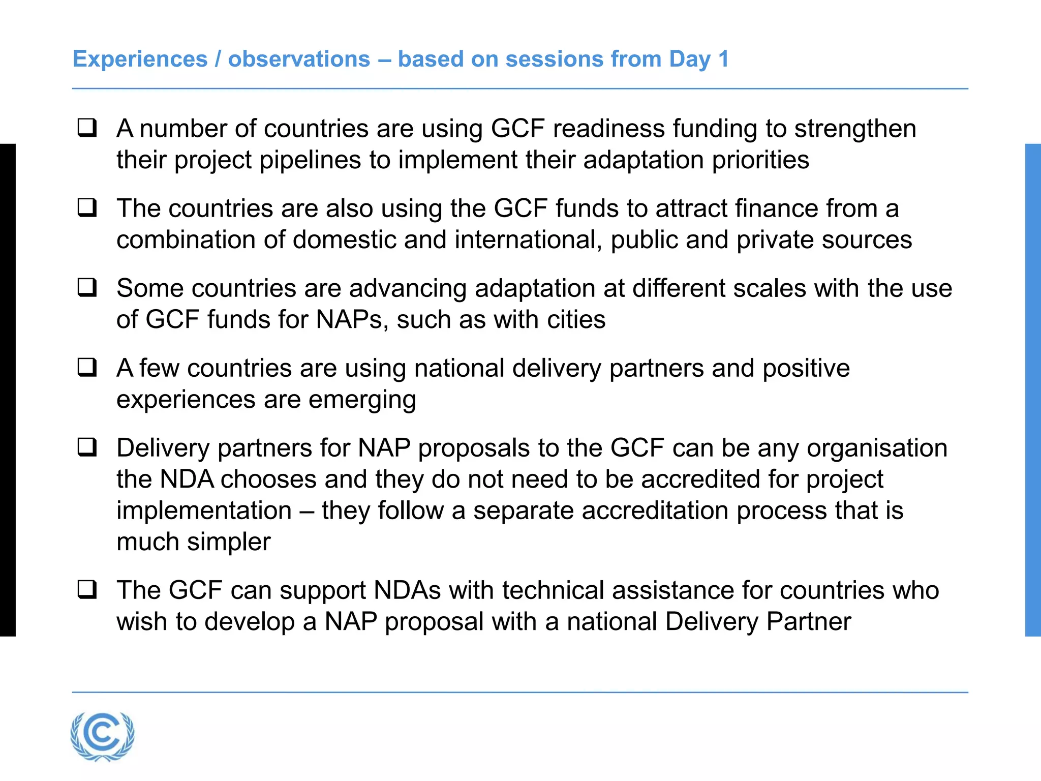 Experiences / observations – based on sessions from Day 1
 A number of countries are using GCF readiness funding to strengthen
their project pipelines to implement their adaptation priorities
 The countries are also using the GCF funds to attract finance from a
combination of domestic and international, public and private sources
 Some countries are advancing adaptation at different scales with the use
of GCF funds for NAPs, such as with cities
 A few countries are using national delivery partners and positive
experiences are emerging
 Delivery partners for NAP proposals to the GCF can be any organisation
the NDA chooses and they do not need to be accredited for project
implementation – they follow a separate accreditation process that is
much simpler
 The GCF can support NDAs with technical assistance for countries who
wish to develop a NAP proposal with a national Delivery Partner
 