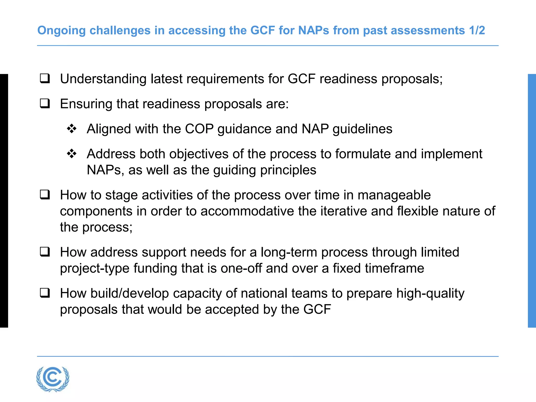 Ongoing challenges in accessing the GCF for NAPs from past assessments 1/2
 Understanding latest requirements for GCF readiness proposals;
 Ensuring that readiness proposals are:
❖ Aligned with the COP guidance and NAP guidelines
❖ Address both objectives of the process to formulate and implement
NAPs, as well as the guiding principles
 How to stage activities of the process over time in manageable
components in order to accommodative the iterative and flexible nature of
the process;
 How address support needs for a long-term process through limited
project-type funding that is one-off and over a fixed timeframe
 How build/develop capacity of national teams to prepare high-quality
proposals that would be accepted by the GCF
 