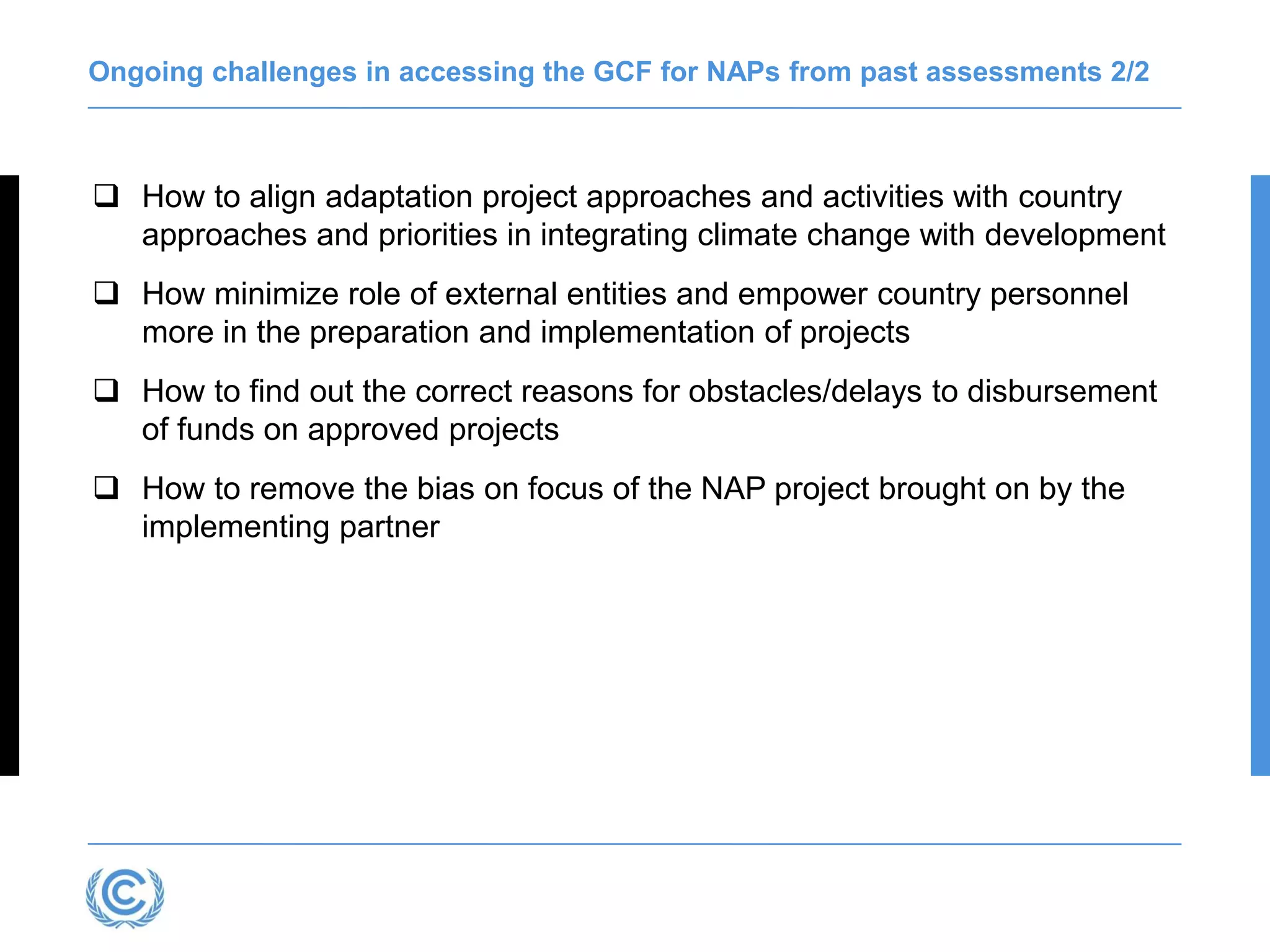 Ongoing challenges in accessing the GCF for NAPs from past assessments 2/2
 How to align adaptation project approaches and activities with country
approaches and priorities in integrating climate change with development
 How minimize role of external entities and empower country personnel
more in the preparation and implementation of projects
 How to find out the correct reasons for obstacles/delays to disbursement
of funds on approved projects
 How to remove the bias on focus of the NAP project brought on by the
implementing partner
 