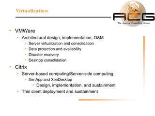 VMWare Architectural design, implementation, O&M Server virtualization and consolidation Data protection and availability Disaster recovery Desktop consolidation Citrix  Server-based computing/Server-side computing  XenApp and XenDesktop Design, implementation, and sustainment Thin client deployment and sustainment Virtualization 