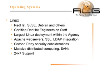 Linux RedHat, SuSE, Debian and others Certified RedHat Engineers on Staff Largest Linux deployment within the Agency Apache webservers, SSL, LDAP integration Second Party security considerations Massive distributed computing, SANs 24x7 Support Operating Systems 