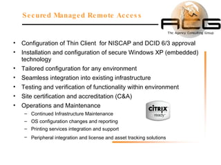 Configuration of Thin Client  for NISCAP and DCID 6/3 approval Installation and configuration of secure Windows XP (embedded) technology Tailored configuration for any environment Seamless integration into existing infrastructure Testing and verification of functionality within environment Site certification and accreditation (C&A) Operations and Maintenance Continued Infrastructure Maintenance OS configuration changes and reporting Printing services integration and support Peripheral integration and license and asset tracking solutions  Secured Managed Remote Access 