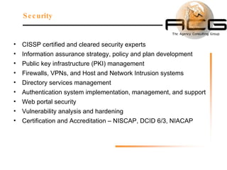 CISSP certified and cleared security experts Information assurance strategy, policy and plan development  Public key infrastructure (PKI) management  Firewalls, VPNs, and Host and Network Intrusion systems Directory services management Authentication system implementation, management, and support Web portal security  Vulnerability analysis and hardening  Certification and Accreditation – NISCAP, DCID 6/3, NIACAP  Security 