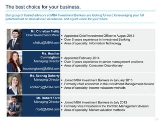 The best choice for your business.
Our group of trusted advisors at MBA Investment Bankers are looking forward to leveraging your full
potential built on mutual trust, excellence, and a joint vision for your future.
 Appointed Chief Investment Officer in August 2013
 Over 5 years experience in Investment Banking
 Area of specialty: Information Technology
Mr. Christian Fielitz
Chief Investment Officer
cfielitz@MBAI.com
Ms. Heather
Cunningham
Managing Director
hcunningham@MBAI.com
 Appointed February 2014
 Over 3 years experience in senior management positions
 Area of specialty: Consumer Discretionary
Ms. Seonag Doherty
Managing Director
sdoherty@MBAI.com
 Joined MBA Investment Bankers in January 2013
 Formerly chief economist in the Investment Management division
 Area of specialty: Income valuation methods
Mr. Robert Ford
Managing Director
rford@MBAI.com
 Joined MBA Investment Bankers in July 2013
 Formerly Vice President in the Portfolio Management division
 Area of specialty: Market valuation methods
| 11
 