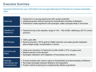 Executive Summary
Acquiring FashionCo for up to 182mUSD is the strongest alternative for ParentCo to increase shareholder
value.
Rationale
Valuation of
FashionCo
Bid Strategy
Concerns and
Risks
Strategic
Alternatives and
Considerations
 FashionCo is a buying opportunity with upward potential
 Additional growth without loosing the diversification benefits of MediaCo
 Potential to create significant cost synergies; sales synergies likely in the future
 FashionCo has a bid valuation range of 144 – 182 mUSD, reflecting a 28.7% control
premium
 100% cash offer
 Earnout provision: 30/70 goal for SG&A reduction and sales growth realization
above target range; compensation in stocks
 Initial price indication of FashionCo at 250 mUSD (+37% of upper end)
 Market reaction to the decision
 Synergies realization and integration of businesses and cultures
 A share buyback plan returns value to shareholders and demonstrates confidence
 Re-create synergies between MediaCo and ApparelCo
 Further market screening for complementary Media acquisitions
| 2
 