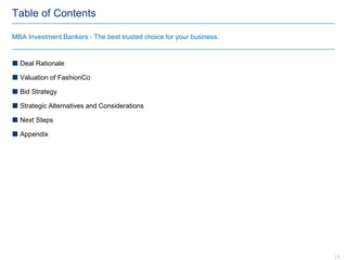 Table of Contents
 Deal Rationale
 Valuation of FashionCo
 Bid Strategy
 Strategic Alternatives and Considerations
 Next Steps
 Appendix
MBA Investment Bankers - The best trusted choice for your business.
| 3
 